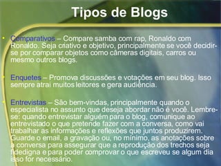 Tipos de Blogs Comparativos  – Compare samba com rap, Ronaldo com Ronaldo. Seja criativo e objetivo, principalmente se você decidir-se por comparar objetos como câmeras digitais, carros ou mesmo outros blogs.  Enquetes  – Promova discussões e votações em seu blog. Isso sempre atrai muitos leitores e gera audiência.  Entrevistas  – São bem-vindas, principalmente quando o especialista no assunto que deseja abordar não é você. Lembre-se: quando entrevistar alguém para o blog, comunique ao entrevistado o que pretende fazer com a conversa, como vai trabalhar as informações e reflexões que juntos produzirem. Guarde o email, a gravação ou, no mínimo, as anotações sobre a conversa para assegurar que a reprodução dos trechos seja fidedigna e para poder comprovar o que escreveu se algum dia isso for necessário. 