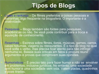 Tipos de Blogs Listas e rankings  – De filmes preferidos a coisas pessoais e estranhas, algo freqüente na blogosfera. O importante é a criatividade.  Pesquisas  – Blogs também são fontes para pesquisas, acadêmicas ou não. Se você pode contribuir para a troca e aquisição de conhecimento.  Resenhas  – Escreva sobre filmes, livros, músicas, games, carros, casas noturnas, viagens ou restaurantes. É o tipo de blog no qual você solta o verbo, mas precisa ficar atento para não infringir nenhuma lei. Baseie suas críticas em fatos e procure reunir argumentos e provas que comprovem suas opiniões.  Humorísticos  – É preciso tato para fazer humor e não se  envolver em problemas, inclusive jurídicos. No entanto, uma sociedade sem humor é uma sociedade sem vida. Valem piadas, quadrinhos e boas tiradas. 