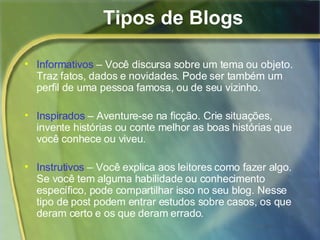 Tipos de Blogs Informativos  – Você discursa sobre um tema ou objeto. Traz fatos, dados e novidades. Pode ser também um perfil de uma pessoa famosa, ou de seu vizinho. Inspirados  – Aventure-se na ficção. Crie situações, invente histórias ou conte melhor as boas histórias que você conhece ou viveu. Instrutivos  – Você explica aos leitores como fazer algo. Se você tem alguma habilidade ou conhecimento específico, pode compartilhar isso no seu blog. Nesse tipo de post podem entrar estudos sobre casos, os que deram certo e os que deram errado. 