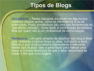 Tipos de Blogs Jornalísticos  – Nesta categoria encaixam-se alguns dos modelos citados acima, como os informativos e os de entrevistas. Posts jornalísticos são uma das ferramentas do “jornalismo cidadão”, nome dado à contribuição jornalística feita por quem não é um profissional de comunicação.  Remissivos  – Um jeito simples de atualizar seu blog é fazer uma remissão a outros blogs ou sites, indicando a seus leitores o que você considera interessante e relevante. Nesse tipo de post, vale a pena fazer pelo menos uma breve e concisa descrição do que o leitor encontrará ao visitar o link que você sugere. 