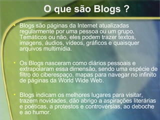 O que são Blogs ? Blogs são páginas da Internet atualizadas regularmente por uma pessoa ou um grupo. Temáticos ou não, eles podem trazer textos, imagens, áudios, vídeos, gráficos e quaisquer arquivos multimídia. Os Blogs nasceram como diários pessoais e extrapolaram essa dimensão, sendo uma espécie de filtro do ciberespaço, mapas para navegar no infinito de páginas da World Wide Web. Blogs i ndicam os melhores lugares para visitar, trazem novidades, dão abrigo a aspirações literárias e poéticas, a protestos e controvérsias, ao deboche e ao humor. 