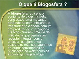 O que é Blogosfera ? A  blogosfera , ou seja, o conjunto de blogs na web, concretizou uma mudança profunda na comunicação ao transformar o cidadão comum em produtor de informações. Os blogs criaram uma via de mão dupla que permite ao receptor interagir com o emissor, estejam onde estiverem. Eles são padrinhos de outras ferramentas de publicação na web, como os audioblogs, flogs e vlogs. 