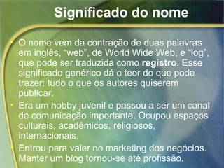 Significado do nome O nome vem da contração de duas palavras em inglês, “web”, de  W orld Wide Web, e “log”, que pode ser traduzida como  registro . Esse   significado genérico dá o teor do que pode trazer: tudo o que os autores quiserem publicar.  Era um hobby juvenil e passou a ser um canal de comunicação importante. Ocupou espaços  culturais, acadêmicos, religiosos, internacionais. Entrou para valer no marketing dos negócios. Manter um blog tornou-se até profissão. 
