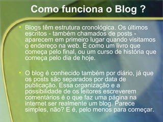 Como funciona o Blog ? Blogs têm estrutura cronológica. Os últimos escritos - também chamados de posts - aparecem em primeiro lugar quando visitamos o endereço na web. É como um livro que começa pelo final, ou um curso de história que começa pelo dia de hoje.  O blog é conhecido também por diário, já que os posts são separados por data de publicação. Essa organização e a possibilidade de os leitores escreverem comentários é o que faz uma página na internet ser realmente um blog. Parece simples, não? E é, pelo menos para começar.  