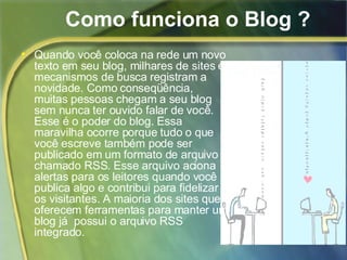 Como funciona o Blog ? Quando você coloca na rede um novo texto em seu blog, milhares de sites e mecanismos de busca registram a novidade. Como conseqüência, muitas pessoas chegam a seu blog sem nunca ter ouvido falar de você. Esse é o poder do blog. Essa maravilha ocorre porque tudo o que você escreve também pode ser publicado em um formato de arquivo chamado RSS. Esse arquivo aciona alertas para os leitores quando você publica algo e contribui para fidelizar os visitantes. A maioria dos sites que oferecem ferramentas para manter um blog já  possui o arquivo RSS integrado.  