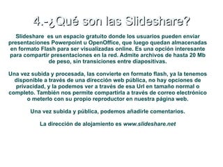4.-¿Qué son las Slideshare?
   Slideshare es un espacio gratuito donde los usuarios pueden enviar
presentaciones Powerpoint u OpenOffice, que luego quedan almacenadas
 en formato Flash para ser visualizadas online. Es una opción interesante
para compartir presentaciones en la red. Admite archivos de hasta 20 Mb
               de peso, sin transiciones entre diapositivas.

Una vez subida y procesada, las convierte en formato flash, ya la tenemos
  disponible a través de una dirección web pública, no hay opciones de
  privacidad, y la podemos ver a través de esa Url en tamaño normal o
completo. También nos permite compartirla a través de correo electrónico
      o meterlo con su propio reproductor en nuestra página web.

        Una vez subida y pública, podemos añadirle comentarios.

           La dirección de alojamiento es www.slideshare.net
 