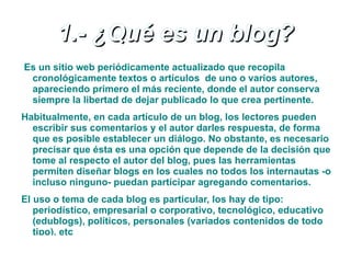1.- ¿Qué es un blog?
Es un sitio web periódicamente actualizado que recopila
 cronológicamente textos o artículos de uno o varios autores,
 apareciendo primero el más reciente, donde el autor conserva
 siempre la libertad de dejar publicado lo que crea pertinente.
Habitualmente, en cada artículo de un blog, los lectores pueden
  escribir sus comentarios y el autor darles respuesta, de forma
  que es posible establecer un diálogo. No obstante, es necesario
  precisar que ésta es una opción que depende de la decisión que
  tome al respecto el autor del blog, pues las herramientas
  permiten diseñar blogs en los cuales no todos los internautas -o
  incluso ninguno- puedan participar agregando comentarios.
El uso o tema de cada blog es particular, los hay de tipo:
   periodístico, empresarial o corporativo, tecnológico, educativo
   (edublogs), políticos, personales (variados contenidos de todo
   tipo), etc
 