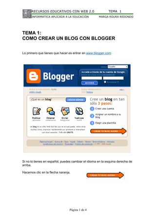 RECURSOS EDUCATIVOS CON WEB 2.0                       TEMA 1
      INFORMATICA APLICADA A LA EDUCACIÓN            MARGA ROURA REDONDO




TEMA 1:
COMO CREAR UN BLOG CON BLOGGER


Lo primero que tienes que hacer es entrar en www.blogger.com




Si no lo tienes en español, puedes cambiar el idioma en la esquina derecha de
arriba.

Hacemos clic en la flecha naranja.




                                 Página 1 de 4
 