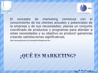 El concepto de marketing comienza con el
conocimiento de los clientes actuales y potenciales de
la empresa y de sus necesidades; planea un conjunto
coordinado de productos y programas para atender a
estas necesidades y su objetivo es producir ganancias
creando satisfacciones significativas.
http://www.gestiopolis.com/canales5/mkt/segmerca.htm




                                                       
 