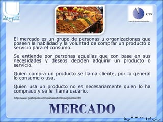 El mercado es un grupo de personas u organizaciones que
poseen la habilidad y la voluntad de comprar un producto o
servicio para el consumo.
Se entiende por personas aquellas que con base en sus
necesidades y deseos deciden adquirir un producto o
servicio.
Quien compra un producto se llama cliente, por lo general
lo consume o usa.
Quien usa un producto no es necesariamente quien lo ha
comprado y se le llama usuario.
http://www.gestiopolis.com/canales5/mkt/segmerca.htm




                                                       
 
