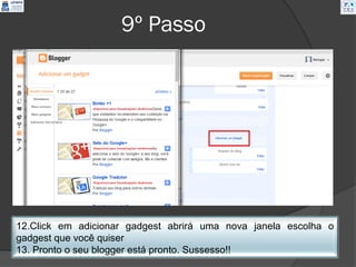 9º Passo




12.Click em adicionar gadgest abrirá uma nova janela escolha o
gadgest que você quiser
13. Pronto o seu blogger está pronto. Sussesso!!
 