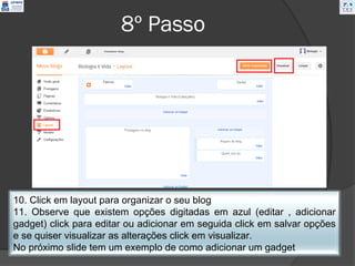8º Passo




10. Click em layout para organizar o seu blog
11. Observe que existem opções digitadas em azul (editar , adicionar
gadget) click para editar ou adicionar em seguida click em salvar opções
e se quiser visualizar as alterações click em visualizar.
No próximo slide tem um exemplo de como adicionar um gadget
 