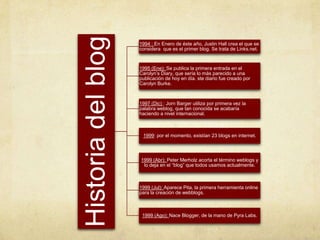Historia del blog
                    1994 : En Enero de éste año, Justin Hall crea el que se
                    considera que es el primer blog. Se trata de Links.net.


                    1995 (Ene): Se publica la primera entrada en el
                    Carolyn’s Diary, que sería lo más parecido a una
                    publicación de hoy en día. ste diario fue creado por
                    Carolyn Burke.



                    1997 (Dic) : Jorn Barger utiliza por primera vez la
                    palabra weblog, que tan conocida se acabaría
                    haciendo a nivel internacional.



                     1999: por el momento, existían 23 blogs en internet.



                    1999 (Abr): Peter Merholz acorta el término weblogs y
                     lo deja en el “blog” que todos usamos actualmente.



                    1999 (Jul): Aparece Pita, la primera herramienta online
                    para la creación de webblogs.



                     1999 (Ago): Nace Blogger, de la mano de Pyra Labs.
 