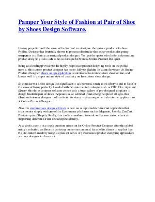 Pamper Your Style of Fashion at Pair of Shoe
by Shoes Design Software.
Having propelled well the sense of fashion and creativity on the various products, Online-
Product-Designer has fruitfully shown its presence dissimilar than other product designing
companies in offering customized product designs. Yes, get the spates of reliable and premium
product designing tools such as Shoes Design Software at Online-Product-Designer.
Being as a leading provider to the highly-responsive product designing tools on the global
market, this custom product designer has meant fully to gladden its clients however. At Online-
Product-Designer, shoes design application is intentional to create custom shoes online, and
knows well to pamper unique style of creativity on the custom shoes design.
So consider this shoes design tool significant to add personal touch to the lifestyle and to fuel for
the sense of living perfectly. Loaded with rich-internet technologies such as PHP, Flex, Ajax and
jQuery, this shoes designer software comes with a huge gallery of pre-designed templates to
design beautiful pair of shoes. Appeared as an admired trend among people of all ages, this
fabulous footwear designer tool has found its stance vital among other rich-internet applications
at Online-Product-Designer.
Also this custom shoes design software is been an exceptional rich-internet application that
incorporates simply with any of the Ecommerce platforms such as Magento, Joomla, ZenCart,
Prestashop and Shopify. Really, this tool is considered to work well across various devices
supporting different screen size and pixel density.
As a whole, even not a single question arises out for Online-Product-Designer after this global
entity has drafted a silhouette depicting numerous contented faces of its clients to say that live
the life custom-made by using its pleasant series of personalized product designing applications
as shoes designer tool means to.
 