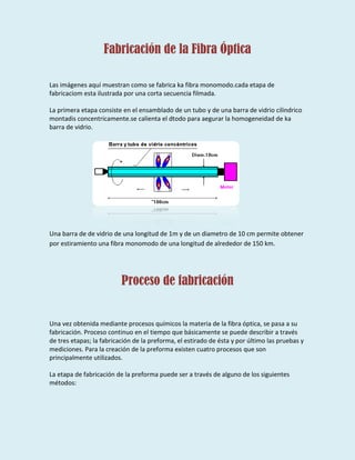 Fabricación de la Fibra Óptica
Las imágenes aquí muestran como se fabrica ka fibra monomodo.cada etapa de
fabricaciom esta ilustrada por una corta secuencia filmada.
La primera etapa consiste en el ensamblado de un tubo y de una barra de vidrio cilindrico
montadis concentricamente.se calienta el dtodo para aegurar la homogeneidad de ka
barra de vidrio.
Una barra de de vidrio de una longitud de 1m y de un diametro de 10 cm permite obtener
por estiramiento una fibra monomodo de una longitud de alrededor de 150 km.
Proceso de fabricación
Una vez obtenida mediante procesos químicos la materia de la fibra óptica, se pasa a su
fabricación. Proceso continuo en el tiempo que básicamente se puede describir a través
de tres etapas; la fabricación de la preforma, el estirado de ésta y por último las pruebas y
mediciones. Para la creación de la preforma existen cuatro procesos que son
principalmente utilizados.
La etapa de fabricación de la preforma puede ser a través de alguno de los siguientes
métodos:
 