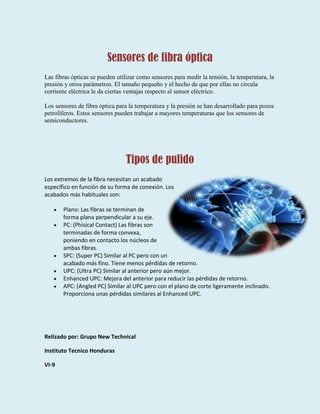 Sensores de fibra óptica
Las fibras ópticas se pueden utilizar como sensores para medir la tensión, la temperatura, la
presión y otros parámetros. El tamaño pequeño y el hecho de que por ellas no circula
corriente eléctrica le da ciertas ventajas respecto al sensor eléctrico.
Los sensores de fibra óptica para la temperatura y la presión se han desarrollado para pozos
petrolíferos. Estos sensores pueden trabajar a mayores temperaturas que los sensores de
semiconductores.
Tipos de pulido
Los extremos de la fibra necesitan un acabado
específico en función de su forma de conexión. Los
acabados más habituales son:
Plano: Las fibras se terminan de
forma plana perpendicular a su eje.
PC: (Phisical Contact) Las fibras son
terminadas de forma convexa,
poniendo en contacto los núcleos de
ambas fibras.
SPC: (Super PC) Similar al PC pero con un
acabado más fino. Tiene menos pérdidas de retorno.
UPC: (Ultra PC) Similar al anterior pero aún mejor.
Enhanced UPC: Mejora del anterior para reducir las pérdidas de retorno.
APC: (Angled PC) Similar al UPC pero con el plano de corte ligeramente inclinado.
Proporciona unas pérdidas similares al Enhanced UPC.
Relizado por: Grupo New Technical
Instituto Tecnico Honduras
VI-9
 