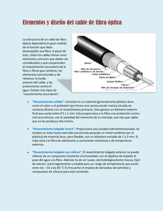 Elementos y diseño del cable de fibra óptica
La estructura de un cable de fibra
óptica dependerá en gran medida
de la función que deba
desempeñar esa fibra. A pesar de
esto, todos los cables tienen unos
elementos comunes que deben ser
considerados y que comprenden:
el revestimiento secundario de la
fibra o fibras que contiene; los
elementos estructurales y de
refuerzo; la funda
exterior del cable, y las
protecciones contra el
agua. Existen tres tipos de
“revestimiento secundario”:
“Revestimiento ceñido”: Consiste en un material (generalmente plástico duro
como el nylon o el poliéster) que forma una corona anular maciza situada en
contacto directo con el revestimiento primario. Esto genera un diámetro externo
final que oscila entre 0’5 y 1 mm. Esto proporciona a la fibra una protección contra
microcurvaturas, con la salvedad del momento de su montaje, que hay que vigilar
que no las produzca ella misma.
“Revestimiento holgado hueco”: Proporciona una cavidad sobredimensionada. Se
emplea un tubo hueco extruido (construido pasando un metal candente por el
plástico) de material duro, pero flexible, con un diámetro variable de 1 a 2 mm. El
tubo aísla a la fibra de vibraciones y variaciones mecánicas y de temperatura
externas.
“Revestimiento holgado con relleno”: El revestimiento holgado anterior se puede
rellenar de un compuesto resistente a la humedad, con el objetivo de impedir el
paso del agua a la fibra. Además ha de ser suave, dermatológicamente inocuo, fácil
de extraer, autorregenerativo y estable para un rango de temperaturas que oscila
entre los ¬ 55 y los 85 °C Es frecuente el empleo de derivados del petróleo y
compuestos de silicona para este cometido.
 