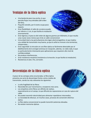 Ventajas de la fibra optica
Una banda de paso muy ancha, lo que
permite flujos muy elevados (del orden
del Ghz).
Pequeño tamaño, por lo tanto ocupa poco
espacio.
Gran flexibilidad, el radio de curvatura puede
ser inferior a 1 cm, lo que facilita la instalación
enormemente.
Gran ligereza, el peso es del orden de algunos gramos por kilómetro, lo que resulta
unas nueve veces menos que el de un cable convencional.
Inmunidad total a las perturbaciones de origen electromagnético, lo que implica
una calidad de transmisión muy buena, ya que la señal es inmune a las tormentas,
chisporroteo...
Gran seguridad: la intrusión en una fibra óptica es fácilmente detectable por el
debilitamiento de la energía luminosa en recepción, además, no radia nada, lo que
es particularmente interesante para aplicaciones que requieren alto nivel de
confidencialidad.
No produce interferencias.
Gran resistencia mecánica (resistencia a la tracción, lo que facilita la instalación).
Resistencia al calor, frío, corrosión.
Desventajas de la fibra optica
A pesar de las ventajas antes enumeradas, la fibra óptica
presenta una serie de desventajas frente a otros medios de
transmisión, siendo las más relevantes las siguientes:
La alta fragilidad de las fibras.
Necesidad de usar transmisores y receptores más caros.
Los empalmes entre fibras son difíciles de realizar,
especialmente en el campo, lo que dificulta las reparaciones en caso de ruptura del
cable.
No puede transmitir electricidad para alimentar repetidores intermedios.
La necesidad de efectuar, en muchos casos, procesos de conversión eléctrica-
óptica.
La fibra óptica convencional no puede transmitir potencias elevadas.
No existen memorias ópticas.
 