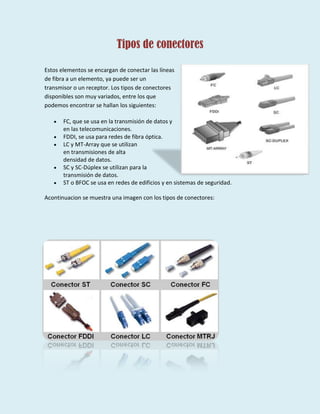 Tipos de conectores
Estos elementos se encargan de conectar las líneas
de fibra a un elemento, ya puede ser un
transmisor o un receptor. Los tipos de conectores
disponibles son muy variados, entre los que
podemos encontrar se hallan los siguientes:
FC, que se usa en la transmisión de datos y
en las telecomunicaciones.
FDDI, se usa para redes de fibra óptica.
LC y MT-Array que se utilizan
en transmisiones de alta
densidad de datos.
SC y SC-Dúplex se utilizan para la
transmisión de datos.
ST o BFOC se usa en redes de edificios y en sistemas de seguridad.
Acontinuacion se muestra una imagen con los tipos de conectores:
 