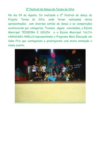 2º Festival de Dança da Turma do Sítio
No dia 24 de Agosto, foi realizado o 2º Festival de dança do
Projeto Turma do Sítio, onde foram realizadas várias
apresentações com diversos estilos de dança e as competições
aconteceram por categorias. Tivemos alguns convidados, a Escola
Municipal TEIXEIRA E SOUZA e a Escola Municipal TALITA
HERNANDES PERELLÓ,representando o Programa Mais Educação em
Cabo Frio que contagiaram e prestigiaram com muita animação o
nosso evento.
 