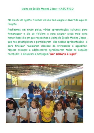 Visita da Escola Menino Jesus – CABO FRIO
No dia 22 de agosto, tivemos um dia bem alegre e divertido aqui no
Projeto.
Realizamos em nosso palco, várias apresentações culturais para
homenagear o dia do folclore e para alegrar ainda mais este
maravilhoso dia em que recebemos a visita da Escola Menino Jesus ,
que nos prestigiaram e participaram das nossas apresentações e
para finalizar realizaram doações de brinquedos e agasalhos.
Nossas crianças e adolescentes agradeceram todas as doações
recebidas e deixaram a mensagem “Ser solidário é legal!”
 