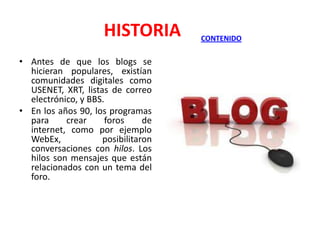 HISTORIA
• Antes de que los blogs se
hicieran populares, existían
comunidades digitales como
USENET, XRT, listas de correo
electrónico, y BBS.
• En los años 90, los programas
para
crear
foros
de
internet, como por ejemplo
WebEx,
posibilitaron
conversaciones con hilos. Los
hilos son mensajes que están
relacionados con un tema del
foro.

CONTENIDO

 