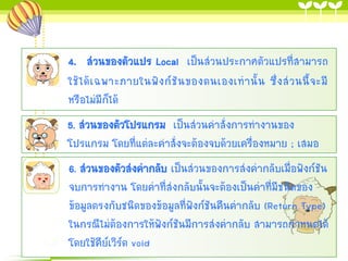 4. ส่วนของตัวแปร Local เป็นส่วนประกาศตัวแปรที่สามารถ
ใช้ ไ ด้ เ ฉพาะภายในฟั ง ก์ ชั น ของตนเองเท่ า นั้ น ซึ่ ง ส่ ว นนี้ จ ะมี
หรือไม่มีก็ได้
5. ส่วนของตัวโปรแกรม เป็นส่วนคาสั่งการทางานของ
โปรแกรม โดยที่แต่ละคาสั่งจะต้องจบด้วยเครืองหมาย ; เสมอ
่

6. ส่วนของตัวส่งค่ากลับ เป็นส่วนของการส่งค่ากลับเมื่อฟังก์ชัน
จบการทางาน โดยค่าที่ส่งกลับนั้นจะต้องเป็นค่าที่มีชนิดของ
ข้อมูลตรงกับชนิดของข้อมูลที่ฟังก์ชันคืนค่ากลับ (Return Type)
ในกรณีไม่ต้องการให้ฟังก์ชันมีการส่งค่ากลับ สามารถกาหนดได้
โดยใช้คีย์เวิร์ด void

 