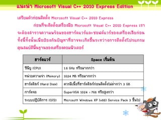 แนะนา Microsoft Visual C++ 2010 Express Edition
เตรียมตัวก่อนติดตั้ง Microsoft Visual C++ 2010 Express
ก่อนที่จะติดตั้งเครื่องมือ Microsoft Visual C++ 2010 Express เรา
จะต้องสารวจความพร้อมของฮาร์ดแวร์และซอฟต์แวร์ของเครื่องเสียก่อน
ทั้ง นี้ทั้ งนั้ น เพื่ อป้ องกัน ปั ญหาที่ อ าจจะเกิ ด ขึ้น ระหว่ า งการติด ตั้ งโปรแกรม
คุณสมบัติพ้นฐานของเครื่องคอมพิวเตอร์
ื
ฮาร์ดแวร์

Space เริ่มต้น

ซีพียู (CPU)
หน่วยความจา (Memory)
ฮาร์ดดิสก์ (Hard Disk)
การ์ดจอ
ระบบปฏิบัติการ (O/S)

1.6 GHz หรือมากกว่า
1024 MB หรือมากกว่า
ควรมีเนื้อที่ฮาร์ดดิสก์ก่อนติดตั้งไม่ต่ากว่า 3 GB
SuperVGA 1024  768 หรือสูงกว่า
Microsoft Windows XP (x86) Service Pack 3 ขึ้นไป

 