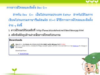 การดาวน์โหลดและติดตั้ง Dev C++
สาหรับ Dev C++ เป็นโปรแกรมประเภท Editor สาหรับใช้ในการ
เขียนโปรแกรมภาษาซีพลัสพลัส (C++) มีวิธีการดาวน์โหลดและติดตั้ง
ง่าย ๆ ดังนี้
1. ดาวน์โหลดได้โดยคลิกที่ http://www.bloodshed.net/dev/devcpp.html
2. คลิกลิงค์ดังรูปด้านล่างเพื่อดาวน์โหลดโปรแกรม

 