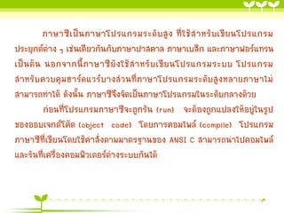 ภาษาซี เ ป็ น ภาษาโปรแกรมระดั บ สู ง ที่ ใ ช้ ส าหรั บ เขี ย นโปรแกรม
ประยุกต์ต่าง ๆ เช่นเดียวกันกับภาษาปาสคาล ภาษาเบสิก และภาษาฟอร์แทรน
เป็ น ต้ น นอกจากนี้ ภ าษาซี ยั ง ใช้ ส าหรั บ เขี ย นโปรแกรมระบบ โปรแกรม
สาหรับควบคุมฮาร์ดแวร์บางส่วนที่ภาษาโปรแกรมระดับสูงหลายภาษาไม่
สามารถทาได้ ดังนั้น ภาษาซีจึงจัดเป็นภาษาโปรแกรมในระดับกลางด้วย
ก่อนที่โปรแกรมภาษาซีจะถูกรัน (run) จะต้องถูกแปลงให้อยู่ในรูป
ของออบเจกต์โค้ด (object code) โดยการคอมไพล์ (compile) โปรแกรม
ภาษาซีที่เขียนโดยใช้คาสั่งตามมาตรฐานของ ANSI C สามารถนาไปคอมไพล์
และรันที่เครื่องคอมพิวเตอร์ต่างระบบกันได้

 