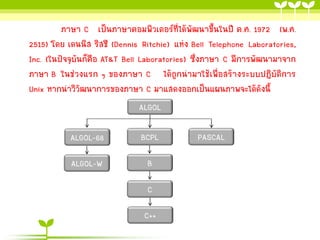 ภาษา C เป็นภาษาคอมพิวเตอร์ที่ได้พัฒนาขึ้นในปี ค.ศ. 1972 (พ.ศ.
2515) โดย เดนนิส ริสชี (Dennis Ritchie) แห่ง Bell Telephone Laboratories,
Inc. (ในปัจจุบันก็คือ AT&T Bell Laboratories) ซึ่งภาษา C มีการพัฒนามาจาก
ภาษา B ในช่วงแรก ๆ ของภาษา C ได้ถูกนามาใช้เพื่อสร้างระบบปฏิบัติการ
Unix หากนาวิวฒนาการของภาษา C มาแสดงออกเป็นแผนภาพจะได้ดังนี้
ั
ALGOL
ALGOL-68

BCPL

ALGOL-W

B

C
C++

PASCAL

 