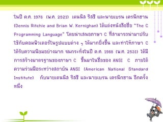 ในปี ค.ศ. 1978 (พ.ศ. 2521) เดนนิส ริสชี และนายเบรน เครนิกฮาน
(Dennis Ritchie and Brian W. Kernighan) ได้แต่งหนังสือชื่อ “The C
Programming Language” โดยนาเสนอภาษา C ที่สามารถนามาปรับ
ใช้กับคอมพิวเตอร์ในรูปแบบต่าง ๆ ได้มากยิ่งขึ้น และทาให้ภาษา C
ได้รับความนิยมอย่างมาก จนกระทั่งในปี ค.ศ. 1988 (พ.ศ. 2531) ได้มี
การสร้างมาตรฐานของภาษา C ขึ้นมาในชื่อของ ANSI C ภายใต้
ความร่วมมือระหว่างสถาบัน ANSI (American National Standard
Institute) กับนายเดนนิส ริสชี และนายเบรน เครนิกฮาน อีกครั้ง
หนึ่ง

 
