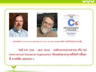 รูปซ้ายมือคือ Mr. Dennis Ritchie รูปตรงกลาง Mr. Brian W. Kernighan และรูปขวามือคือ หนังสือที่ท้งคู่ได้ร่วมกันแต่งขึ้น
ั

ในปี ค.ศ. 1990 (พ.ศ. 2533) องค์กรมาตรฐานสากล หรือ ISO
(International Standards Organization) ได้ยอมรับมาตรฐานที่ได้สร้างขึ้นมา
นี้ ภายใต้ชื่อ ANSI/ISO C

 