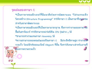 จุดเด่นของภาษา C
•เป็ น ภาษาคอมพิ ว เตอร์ ที่ มี แ นวคิ ด ในการพั ฒ นาแบบ “โปรแกรมเชิ ง
โครงสร้าง (Structure Programming)” ทาให้ภาษา C เป็นภาษาที่เหมาะสม
สาหรับนามาพัฒนาระบบ
•เป็นภาษาคอมพิวเตอร์ที่เป็นภาษามาตรฐาน ซึ่งการทางานของภาษาไม่
ขึ้นกับฮาร์ดแวร์ ทาให้สามารถนาไปใช้ใน CPU รุ่นต่าง ๆ ได้
•สามารถทางานแทนภาษา Assembly ได้
•ความสามารถของคอมไพเลอร์ในภาษา C มีประสิทธิภาพสูง ทางานได้
รวดเร็ว โดยใช้รหัส ออบเจ๊กต์ (Object) ที่สั้น จึงทาให้เหมาะสาหรับงานที่
ต้องการความรวดเร็ว

 