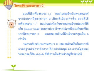 โครงสร้างของภาษา C
แบบที่ใช้เครื่องหมาย <…> คอมไพเลอร์จะค้นหาเฮดเดอร์
จากไลบราลี ข องภาษา C เพี ย งที่ เ ดี ย วเท่ า นั้ น ส่ ว นที่ ใ ช้
เครื่องหมาย “…” คอมไพเลอร์จะค้นหาเฮดเดอร์จากไลบราลีที่
เก็บ Source Code ของเราก่อน ถ้าหากไม่เจอก็จะไปค้นหาที่ไล
บราลีของภาษา C และเฮดเดอร์ไฟล์นี้จะมีนามสกุลเป็น .h
เท่านั้น
ในการเขียนโปรแกรมภาษา C เฮดเดอร์ไฟล์ที่เก็บไลบราลี
มาตรฐานในการจั ด การเกี่ ย วกั บ อิ น พุ ต และเอาต์ พุ ต ของ
โปรแกรมก็คือ stdio.h ซึ่งถือว่าเป็นส่วนสาคัญที่ขาดไม่ได้

 