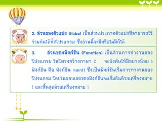 2. ส่วนของตัวแปร Global เป็นส่วนประกาศตัวแปรที่สามารถใช้
ร่วมกันได้ทั้งโปรแกรม ซึ่งส่วนนี้จะมีหรือไม่มีก็ได้
3.
ส่วนของฟังก์ชัน (Function) เป็นส่วนการทางานของ
โปรแกรม ในโครงสร้างภาษา C จะบังคับให้มีอย่างน้อย 1
ฟังก์ชัน คือ ฟังก์ชัน main() ซึ่งเป็นฟังก์ชันเริ่มการทางานของ
โปรแกรม โดยในขอบเขตของฟังก์ชันจะเริ่มต้นด้วยเครื่องหมาย
{ และสิ้นสุดด้วยเครื่องหมาย }

 