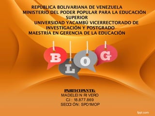 REPÚBLICA BOLIVARIANA DE VENEZUELA
MINISTERIO DEL PODER POPULAR PARA LA EDUCACIÓN
SUPERIOR
UNIVERSIDAD YACAMBÚ VICERRECTORADO DE
INVESTIGACIÓN Y POSTGRADO
MAESTRÍA EN GERENCIA DE LA EDUCACIÓN
PARTICIPANTE:
MADELEI N RI VERO
C.I : 18.877.869
SECCI ÓN: SPO1MOP
 