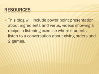 RESOURCES
 This blog will include power point presentation
about ingredients and verbs, videos showing a
recipe, a listening exercise where students
listen to a conversation about giving orders and
2 games.
 