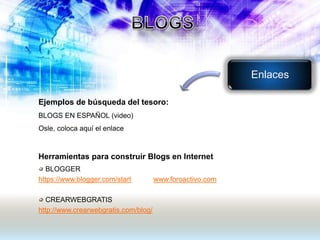 Ejemplos de búsqueda del tesoro:
BLOGS EN ESPAÑOL (video)
Osle, coloca aquí el enlace
Herramientas para construir Blogs en Internet
BLOGGER
https://www.blogger.com/start www.foroactivo.com
CREARWEBGRATIS
http://www.crearwebgratis.com/blog/
Enlaces
 