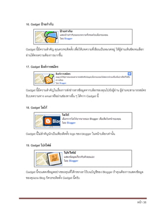 หน้า 38
16. Gadget ป้ายกากับ
Gadget นี้มีความสาคัญ คุณควรจะติดตั้ง เพื่อให้บทความที่เขียนเป็นหมวดหมู่ ให้ผู้อ่านเห็นชัดเจนเลือก
อ่านได้ตรงความต้องการมากขึ้น
17. Gadget ลิงค์การสมัคร
Gadget นี้มีความสาคัญในเรื่องการส่งข่าวสารข้อมูลจากบล็อกของคุณไปยังผู้อ่าน ผู้อ่านจะสามารถสมัคร
รับบทความทาง email หรือผ่านช่องทางอื่น ๆ ได้จาก Gadget นี้
18. Gadget โลโก้
Gadget นี้ไม่สาคัญนักเป็นเพียงติดตั้ง logo ของ blogger ในหน้าบล็อกเท่านั้น
19. Gadget โปรไฟล์
Gadget นี้จะแสดงข้อมูลอย่างของคุณที่ได้กรอกเอาไว้บนบัญชีของ Blogger ถ้าคุณต้องการแสดงข้อมูล
ของคุณบน Blog ก็ควรจะติดตั้ง Gadget นี้ครับ
 