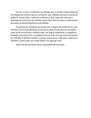 Por fim, é visto o coeficiente de reflexão, que é um fator importantíssimo em frequências maiores que ou na faixa RF, pois reflexão acarreta em perda de potência. A partir dele, é definida a refletância, que nada mais é do que o quadrado do coeficiente de reflexão. Outro fator determinante é a polarização, que pode ser perpendicular(s) ou paralela(p). 
Os gráficos de refletância de acordo com o ângulo de incidência em uma interface n1/n2 foram bastante convenientes para ilustrar diversas situações, como as de transmissão e reflexão total. Um ângulo importante é o ângulo de Brewster, pois determina a condição de transmissão sem que occorram perdas por reflexão. É definido também o campo evanescente, onde toda a potência é refletida e ainda existe um campo elétrico no segundo meio. 
Mais uma vez considero baixa a quantidade de exercícios. 
 