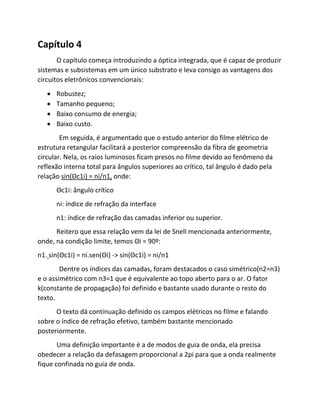 Capítulo 4 
O capítulo começa introduzindo a óptica integrada, que é capaz de produzir sistemas e subsistemas em um único substrato e leva consigo as vantagens dos circuitos eletrônicos convencionais: 
 Robustez; 
 Tamanho pequeno; 
 Baixo consumo de energia; 
 Baixo custo. 
Em seguida, é argumentado que o estudo anterior do filme elétrico de estrutura retangular facilitará a posterior compreensão da fibra de geometria circular. Nela, os raios luminosos ficam presos no filme devido ao fenômeno da reflexão interna total para ângulos superiores ao crítico, tal ângulo é dado pela relação sin(Θc1i) = ni/n1, onde: 
Θc1i: ângulo crítico 
ni: índice de refração da interface 
n1: índice de refração das camadas inferior ou superior. 
Reitero que essa relação vem da lei de Snell mencionada anteriormente, onde, na condição limite, temos Θi = 90º: 
n1. sin(Θc1i) = ni.sen(Θi) -> sin(Θc1i) = ni/n1 
Dentre os índices das camadas, foram destacados o caso simétrico(n2=n3) e o assimétrico com n3=1 que é equivalente ao topo aberto para o ar. O fator k(constante de propagação) foi definido e bastante usado durante o resto do texto. 
O texto dá continuação definido os campos elétricos no filme e falando sobre o índice de refração efetivo, também bastante mencionado posteriormente. 
Uma definição importante é a de modos de guia de onda, ela precisa obedecer a relação da defasagem proporcional a 2pi para que a onda realmente fique confinada no guia de onda.  