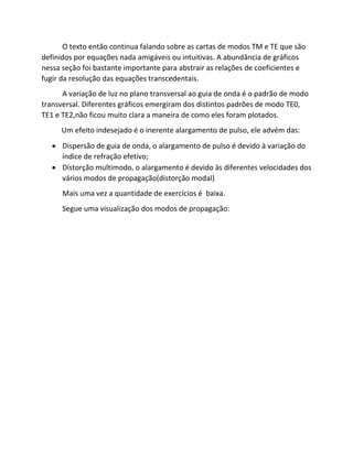 O texto então continua falando sobre as cartas de modos TM e TE que são definidos por equações nada amigáveis ou intuitivas. A abundância de gráficos nessa seção foi bastante importante para abstrair as relações de coeficientes e fugir da resolução das equações transcedentais. 
A variação de luz no plano transversal ao guia de onda é o padrão de modo transversal. Diferentes gráficos emergiram dos distintos padrões de modo TE0, TE1 e TE2,não ficou muito clara a maneira de como eles foram plotados. 
Um efeito indesejado é o inerente alargamento de pulso, ele advém das: 
 Dispersão de guia de onda, o alargamento de pulso é devido à variação do índice de refração efetivo; 
 Distorção multimodo, o alargamento é devido às diferentes velocidades dos vários modos de propagação(distorção modal) 
Mais uma vez a quantidade de exercícios é baixa. 
Segue uma visualização dos modos de propagação:  