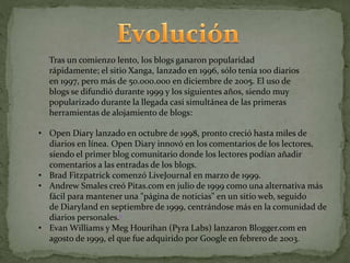 Tras un comienzo lento, los blogs ganaron popularidad
rápidamente; el sitio Xanga, lanzado en 1996, sólo tenía 100 diarios
en 1997, pero más de 50.000.000 en diciembre de 2005. El uso de
blogs se difundió durante 1999 y los siguientes años, siendo muy
popularizado durante la llegada casi simultánea de las primeras
herramientas de alojamiento de blogs:
• Open Diary lanzado en octubre de 1998, pronto creció hasta miles de
diarios en línea. Open Diary innovó en los comentarios de los lectores,
siendo el primer blog comunitario donde los lectores podían añadir
comentarios a las entradas de los blogs.
• Brad Fitzpatrick comenzó LiveJournal en marzo de 1999.
• Andrew Smales creó Pitas.com en julio de 1999 como una alternativa más
fácil para mantener una "página de noticias" en un sitio web, seguido
de Diaryland en septiembre de 1999, centrándose más en la comunidad de
diarios personales.6
• Evan Williams y Meg Hourihan (Pyra Labs) lanzaron Blogger.com en
agosto de 1999, el que fue adquirido por Google en febrero de 2003.
 