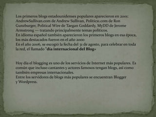 Los primeros blogs estadounidenses populares aparecieron en 2001:
AndrewSullivan.com de Andrew Sullivan, Politics1.com de Ron
Gunzburger, Political Wire de Taegan Goddardy, MyDD de Jerome
Armstrong — tratando principalmente temas políticos.
En idioma español también aparecieron los primeros blogs en esa época,
los más destacados fueron en el año 2000
En el año 2006, se escogió la fecha del 31 de agosto, para celebrar en toda
la red, el llamado "día internacional del Blog«
Hoy día el blogging es uno de los servicios de Internet más populares. Es
común que incluso cantantes y actores famosos tengan blogs, así como
también empresas internacionales.
Entre los servidores de blogs más populares se encuentran Blogger
y Wordpress.
 