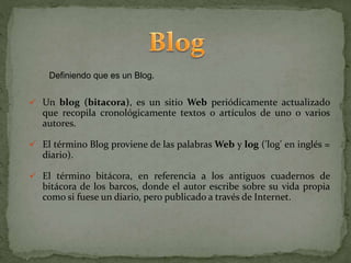 Definiendo que es un Blog.
 Un blog (bitacora), es un sitio Web periódicamente actualizado
que recopila cronológicamente textos o artículos de uno o varios
autores.
 El término Blog proviene de las palabras Web y log ('log' en inglés =
diario).
 El término bitácora, en referencia a los antiguos cuadernos de
bitácora de los barcos, donde el autor escribe sobre su vida propia
como si fuese un diario, pero publicado a través de Internet.
 