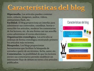 Hipermedia. Los artículos pueden contener
texto, enlaces, imágenes, audios, vídeos,
animaciones flash, etc.
Facilidad. El blog proporciona un interfaz para
administrar sus contenidos, coordinar, borrar o
reescribir los artículos, moderar los comentarios
de los lectores, etc. de una forma casi tan sencilla
como administrar el correo electrónico.
Organización cronológica. Los artículos se
ordenan de forma cronológica mostrando primero
los artículos más recientes.
Búsquedas. Los blogs proporcionan
herramientas que facilitan la búsqueda de
entradas a partir de un término, fecha, autor, etc.
Comentarios. La posibilidad de que los lectores
envíen sus comentarios permite establecer un
interesante flujo de debate en torno a los artículos
publicados.
 