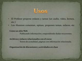 • El Profesor propone enlaces y tareas (un audio, video, lectura,
etc.)
• Los Alumnos comentan, opinan, proponen temas, enlaces, etc
Como un sitio Web
Publicando información y respondiendo dudas recurrentes.
Archivos y enlaces relacionados con el curso
Textos de acutalidad, páginas con información relacionada.
Organización de discusiones y actividades en clase
 