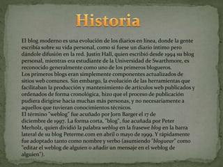 El blog moderno es una evolución de los diarios en línea, donde la gente
escribía sobre su vida personal, como si fuese un diario íntimo pero
dándole difusión en la red. Justin Hall, quien escribió desde 1994 su blog
personal, mientras era estudiante de la Universidad de Swarthmore, es
reconocido generalmente como uno de los primeros blogueros.
Los primeros blogs eran simplemente componentes actualizados de
sitios web comunes. Sin embargo, la evolución de las herramientas que
facilitaban la producción y mantenimiento de artículos web publicados y
ordenados de forma cronológica, hizo que el proceso de publicación
pudiera dirigirse hacia muchas más personas, y no necesariamente a
aquellos que tuvieran conocimientos técnicos.
El término "weblog" fue acuñado por Jorn Barger el 17 de
diciembre de 1997. La forma corta, "blog", fue acuñada por Peter
Merholz, quien dividió la palabra weblog en la frasewe blog en la barra
lateral de su blog Peterme.com en abril o mayo de 1999. Y rápidamente
fue adoptado tanto como nombre y verbo (asumiendo "bloguear" como
"editar el weblog de alguien o añadir un mensaje en el weblog de
alguien").
 