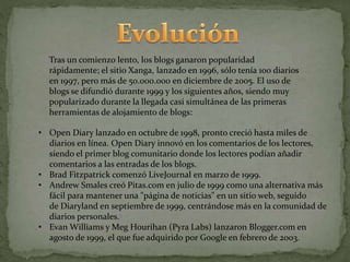 Tras un comienzo lento, los blogs ganaron popularidad
rápidamente; el sitio Xanga, lanzado en 1996, sólo tenía 100 diarios
en 1997, pero más de 50.000.000 en diciembre de 2005. El uso de
blogs se difundió durante 1999 y los siguientes años, siendo muy
popularizado durante la llegada casi simultánea de las primeras
herramientas de alojamiento de blogs:
• Open Diary lanzado en octubre de 1998, pronto creció hasta miles de
diarios en línea. Open Diary innovó en los comentarios de los lectores,
siendo el primer blog comunitario donde los lectores podían añadir
comentarios a las entradas de los blogs.
• Brad Fitzpatrick comenzó LiveJournal en marzo de 1999.
• Andrew Smales creó Pitas.com en julio de 1999 como una alternativa más
fácil para mantener una "página de noticias" en un sitio web, seguido
de Diaryland en septiembre de 1999, centrándose más en la comunidad de
diarios personales.6
• Evan Williams y Meg Hourihan (Pyra Labs) lanzaron Blogger.com en
agosto de 1999, el que fue adquirido por Google en febrero de 2003.
 